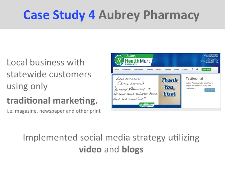 Case Study 4 Aubrey Pharmacy Local business with statewide customers using only traditional marketing. i.e. magazine, newspaper and other print Implemented social media strategy utilizing video and blogs